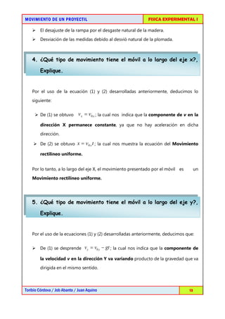 MOVIMIENTO DE UN PROYECTIL                                            FISICA EXPERIMENTAL I

     El desajuste de la rampa por el desgaste natural de la madera.
     Desviación de las medidas debido al desvió natural de la plomada.



    4. ¿Qué tipo de movimiento tiene el móvil a lo largo del eje x?,

        Explique.


    Por el uso de la ecuación (1) y (2) desarrolladas anteriormente, deducimos lo
    siguiente:


      De (1) se obtuvo        v x = v0 x ; la cual nos   indica que la componente de v en la

        dirección X permanece constante, ya que no hay aceleración en dicha
        dirección.

     De (2) se obtuvo x = v 0 x t ; la cual nos muestra la ecuación del Movimiento

        rectilíneo uniforme.


    Por lo tanto, a lo largo del eje X, el movimiento presentado por el móvil es              un

    Movimiento rectilíneo uniforme.




    5. ¿Qué tipo de movimiento tiene el móvil a lo largo del eje y?,

        Explique.


    Por el uso de la ecuaciones (1) y (2) desarrolladas anteriormente, deducimos que:


     De (1) se desprende         v y = v0 y − gt ; la cual nos indica que la componente de

        la velocidad v en la dirección Y va variando producto de la gravedad que va
        dirigida en el mismo sentido.



Toribio Córdova / Job Abanto / Juan Aquino                                               13
 