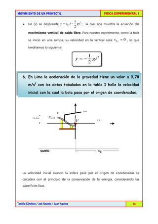 MOVIMIENTO DE UN PROYECTIL                                        FISICA EXPERIMENTAL I

                                             1 2
     De (2) se desprende y = v0 y t −         gt ; la cual nos muestra la ecuación del
                                             2
        movimiento vertical de caída libre. Para nuestro experimento, como la bola

        se inicio en una rampa, su velocidad en la vertical será:      v0 y = 0 , lo que
        tendríamos lo siguiente:

                                                         1 2
                                             y=−           gt
                                                         2


    6. En Lima la aceleración de la gravedad tiene un valor a 9,78

        m/s2 con los datos tabulados en la tabla I halle la velocidad

        inicial con la cual la bola pasa por el origen de coordenadas.



                                                  Liso


            14..2cm      vo =0
                                             V              N.R




    La velocidad inicial cuando la esfera pase por el origen de coordenadas se
    calculara con el principio de la conservación de la energía, considerando las
    superficies lisas.




Toribio Córdova / Job Abanto / Juan Aquino                                         14
 