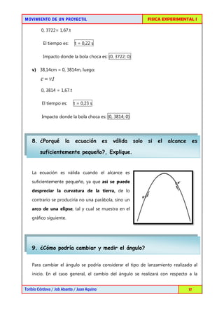 MOVIMIENTO DE UN PROYECTIL                                        FISICA EXPERIMENTAL I

         0, 3722= 1,67.t

          El tiempo es:      t = 0,22 s

          Impacto donde la bola choca es: (0, 3722; 0)

    v) 38,14cm = 0, 3814m, luego:

         e = v.t
         0, 3814 = 1,67.t

         El tiempo es:      t = 0,23 s

         Impacto donde la bola choca es: (0, 3814; 0)




    8. ¿Porqué         la    ecuación        es   válida   solo   si   el   alcance    es

        suficientemente pequeño?, Explique.


    La ecuación es válida cuando el alcance es

    suficientemente pequeño, ya que así se puede
    despreciar la curvatura de la tierra, de lo
    contrario se produciría no una parábola, sino un
    arco de una elipse, tal y cual se muestra en el

    gráfico siguiente.




    9. ¿Cómo podría cambiar y medir el ángulo?


    Para cambiar el ángulo se podría considerar el tipo de lanzamiento realizado al
    inicio. En el caso general, el cambio del ángulo se realizará con respecto a la


Toribio Córdova / Job Abanto / Juan Aquino                                            17
 