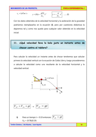 MOVIMIENTO DE UN PROYECTIL                                           FISICA EXPERIMENTAL I

        v x = 1,67 m / s     y = (0) x −
                                           g (1) 2
                                                x       y=−
                                                               g 2
                                                                   x ….. (I)
                                           2vo                2v x

    Con los datos obtenidos de la velocidad horizontal y la aceleración de la gravedad

    podríamos reemplazarlos en la ecuación (I), pero por cuestiones didácticas la

    dejaremos tal y como nos quedo para cualquier valor obtenido en la velocidad
    inicial.




    11. ¿Qué velocidad lleva la bola justo un instante antes de

               chocar contra el tablero?


    Para calcular la velocidad un instante antes de chocar tendremos que calcular
    primero la velocidad vertical con la ecuación de Caída Libre y luego procederemos
    a calcular la velocidad como una resultante de la velocidad horizontal y la
    velocidad vertical.



                                                Vx=1.67m/s


                            h                Vy=0



                                                                 V




    V yf = V yo + gt → V yf = gt



        i)       Para un tiempo t = 0.19 entonces:      V yf = gt
                 Vyf = (9.78)(0.19)

Toribio Córdova / Job Abanto / Juan Aquino                                            19
 
