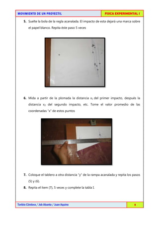 MOVIMIENTO DE UN PROYECTIL                                   FISICA EXPERIMENTAL I

    5. Suelte la bola de la regla acanalada. El impacto de esta dejará una marca sobre
        el papel blanco. Repita éste paso 5 veces




    6. Mida a partir de la plomada la distancia x1 del primer impacto, después la
        distancia x2 del segundo impacto, etc. Tome el valor promedio de las

        coordenadas “x” de estos puntos




    7. Coloque el tablero a otra distancia “y” de la rampa acanalada y repita los pasos

        (5) y (6).
    8. Repita el ítem (7), 5 veces y complete la tabla I.




Toribio Córdova / Job Abanto / Juan Aquino                                        8
 