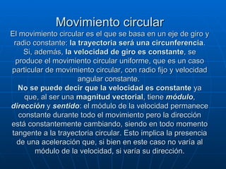 Movimiento circular El movimiento circular es el que se basa en un eje de giro y radio constante:  la trayectoria será una circunferencia . Si, además,  la velocidad de giro es constante , se produce el movimiento circular uniforme, que es un caso particular de movimiento circular, con radio fijo y velocidad angular constante.  No se puede decir que la velocidad es constante  ya que, al ser una  magnitud vectorial , tiene  módulo ,  dirección  y  sentido : el módulo de la velocidad permanece constante durante todo el movimiento pero la dirección está constantemente cambiando, siendo en todo momento tangente a la trayectoria circular. Esto implica la presencia de una aceleración que, si bien en este caso no varía al módulo de la velocidad, si varía su dirección. 