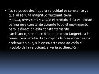No se puede decir que la velocidad es constante ya que, al ser una magnitud vectorial, tiene módulo, dirección y sentido: el módulo de la velocidad permanece constante durante todo el movimiento pero la dirección está constantemente cambiando, siendo en todo momento tangente a la trayectoria circular. Esto implica la presencia de una aceleración que, si bien en este caso no varía al módulo de la velocidad, si varía su dirección.