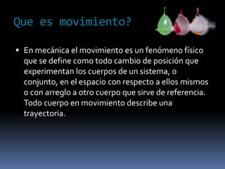 Que es movimiento?En mecánica el movimiento es un fenómeno físico que se define como todo cambio de posición que experimentan los cuerpos de un sistema, o conjunto, en el espacio con respecto a ellos mismos o con arreglo a otro cuerpo que sirve de referencia. Todo cuerpo en movimiento describe una trayectoria.