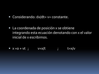 Considerando: dx/dt= v= constante. La coordenada de posición x se obtiene integrando esta ecuación denotando con x el valor inicial de x escribimos. x =0 + vt	; 	v=x/t		;	t=x/v