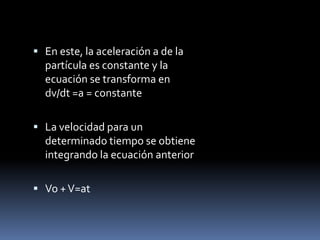 En este, la aceleración a de la partícula es constante y la ecuación se transforma en dv/dt =a = constante La velocidad para un determinado tiempo se obtiene integrando la ecuación anteriorVo + V=at