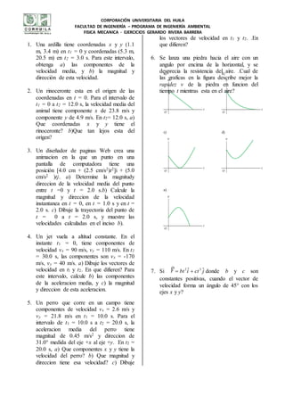 CORPORACIÓN UNIVERSITARIA DEL HUILA
FACULTAD DE INGENIERÍA – PROGRAMA DE INGENIERÍA AMBIENTAL
FISICA MECANICA - EJERCICIOS GERARDO RIVERA BARRERA
1. Una ardilla tiene coordenadas x y y (1.1
m, 3.4 m) en t1 = 0 y coordenadas (5.3 m,
20.5 m) en t2 = 3.0 s. Para este intervalo,
obtenga a) las componentes de la
velocidad media, y b) la magnitud y
dirección de esta velocidad.
2. Un rinoceronte esta en el origen de las
coordenadas en t = 0. Para el intervalo de
t1 = 0 a t2 = 12.0 s, la velocidad media del
animal tiene componente x de 23.8 m/s y
componente y de 4.9 m/s. En t2= 12.0 s, a)
Que coordenadas x y y tiene el
rinoceronte? b)Que tan lejos esta del
origen?
3. Un diseñador de paginas Web crea una
animacion en la que un punto en una
pantalla de computadora tiene una
posición [4.0 cm + (2.5 cm/s2)t2]i + (5.0
cm/s2 )tj. a) Determine la magnitudy
direccion de la velocidad media del punto
entre t =0 y t = 2.0 s.b) Calcule la
magnitud y direccion de la velocidad
instantanea en t = 0, en t = 1.0 s y en t =
2.0 s. c) Dibuje la trayectoria del punto de
t = 0 a t = 2.0 s, y muestre las
velocidades calculadas en el inciso b).
4. Un jet vuela a altitud constante. En el
instante t1 = 0, tiene componentes de
velocidad vx = 90 m/s, vy = 110 m/s. En t2
= 30.0 s, las componentes son vx = -170
m/s, vy = 40 m/s. a) Dibuje los vectores de
velocidad en tl y t2. En que difieren? Para
este intervalo, calcule b) las componentes
de la aceleracion media, y c) la magnitud
y direccion de esta aceleracion.
5. Un perro que corre en un campo tiene
componentes de velocidad vx = 2.6 m/s y
vy = 21.8 m/s en t1 = 10.0 s. Para el
intervalo de t1 = 10.0 s a t2 = 20.0 s, la
aceleracion media del perro tiene
magnitud de 0.45 m/s2 y direccion de
31.0° medida del eje +x al eje +y. En t2 =
20.0 s, a) Que componentes x y y tiene la
velocidad del perro? b) Que magnitud y
direccion tiene esa velocidad? c) Dibuje
los vectores de velocidad en t1 y t2. .En
que difieren?
6. Se lanza una piedra hacia el aire con un
angulo por encima de la horizontal, y se
desprecia la resistencia del aire. .Cual de
las graficas en la figura describe mejor la
rapidez v de la piedra en funcion del
tiempo t mientras esta en el aire?
7. Si jctibtr ˆˆ 32


donde b y c son
constantes positivas, cuando el vector de
velocidad forma un ángulo de 45° con los
ejes x y y?
 