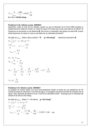 11
seg
m
142,85
7
1000
t
X
V
vuelo
0 ===
V0 = VX = 142,85 m/seg.
Problema 4.14a Edición cuarta SERWAY
Superman vuela al nivel de los árboles cuando ve que el elevador de la torre Eiffel empieza a
desplomarse (el cable se rompe), su visión de rayos X le indica que Luisa Lane esta en el interior. Si
Superman se encuentra a una distancia d de la torre y el elevador cae desde una altura h. Cuanto
tarda Superman en salvar a Luisa y cual debe ser su velocidad promedio?
Se halla el tVUELO Datos: altura vertical = h g = 9,8 m/seg2
distancia horizontal = d
22
t*gh2tg
2
1
h =⇒=
g
h2
tt
g
h2 2
=⇒=
g
h2
tvuelo =
t*Vd vuelo0=
g
h2
d
t
d
V
vuelo
0 ==
h2
g
*d
h2
dg
g
h2
d
g
h2
d
g
h2
d
V
222
0 =====
h2
g
dV0 =
Problema 4.15 Edición cuarta SERWAY
Un jugador de soccer patea una roca horizontalmente desde el borde de una plataforma de 40
metros de altura en dirección a una fosa de agua. Si el jugador escucha el sonido de contacto con el
agua 3 seg. Después de patear la roca. Cual fue la velocidad inicial? . Suponga que la velocidad del
sonido en el aire es 343 m/seg.
Se halla el tVUELO Datos: Y = 40 metros g = 9,8 m/seg2
2t*g2Y2tg
2
1
Y =⇒=
g
Y2
t2t
g
Y2
=⇒=
seg.2,868,1632
8,9
80
9,8
40*2
g
Y2
tvuelo =====
 