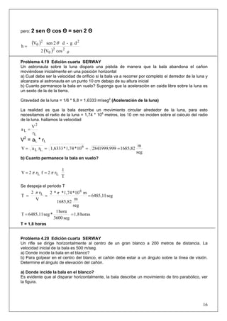 16
pero: 2 sen Θ cos Θ = sen 2 Θ
( )
( ) cosV2
dg-d2senV
h
22
0
22
0
θ
θ
=
Problema 4.19 Edición cuarta SERWAY
Un astronauta sobre la luna dispara una pistola de manera que la bala abandona el cañon
moviéndose inicialmente en una posición horizontal
a) Cual debe ser la velocidad de orificio si la bala va a recorrer por completo el derredor de la luna y
alcanzara al astronauta en un punto 10 cm debajo de su altura inicial
b) Cuanto permanece la bala en vuelo? Suponga que la aceleración en caida libre sobre la luna es
un sexto de la de la tierra.
Gravedad de la luna = 1/6 * 9,8 = 1,6333 m/seg2
(Aceleración de la luna)
La realidad es que la bala describe un movimiento circular alrededor de la luna, para esto
necesitamos el radio de la luna = 1,74 * 106
metros, los 10 cm no inciden sobre el calculo del radio
de la luna. hallamos la velocidad
r
V
a
L
2
L =
V2
= aL * rL
seg
m
1685,8292841999,9910*1,74*1,6333raV 6
LL ====
b) Cuanto permanece la bala en vuelo?
T
1
r2f2V LL ππ == r
Se despeja el periodo T
seg6485,11
seg
m
1685,82
m10*1,74**2
V
r2
T
6
L
===
ππ
horas1,8
seg3600
hora1
*seg6485,11T ==
T = 1,8 horas
Problema 4.20 Edición cuarta SERWAY
Un rifle se dirige horizontalmente al centro de un gran blanco a 200 metros de distancia. La
velocidad inicial de la bala es 500 m/seg.
a) Donde incide la bala en el blanco?
b) Para golpear en el centro del blanco, el cañón debe estar a un ángulo sobre la línea de visión.
Determine el ángulo de elevación del cañón.
a) Donde incide la bala en el blanco?
Es evidente que al disparar horizontalmente, la bala describe un movimiento de tiro parabólico, ver
la figura.
 