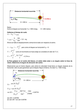17
Datos:
Como el disparo es horizontal VX = 500 m/seg X = 200 metros
Hallamos el tiempo de vuelo
t*VX vueloX=
seg0,4
500
200
V
X
t
X
vuelo ===
Ahora se halla el desplazamiento vertical de la bala con respecto al centro.
2
2t*g
-t*OYVY = pero como el disparo es horizontal V0Y = 0
2
t*g
Y
2
= como el movimiento es hacia abajo se considera el valor de Y (+)
m0,784
2
0,4*9,8
2
t*g
Y
22
===
b) Para golpear en el centro del blanco, el cañón debe estar a un ángulo sobre la línea de
visión. Determine el ángulo de elevación del cañón.
Observemos que el mismo disparo, pero ahora la velocidad inicial tiene un ángulo respecto de la
horizontal, esto es para garantizar que el disparo llegue al blanco. Es decir V0 = 500 m/seg.
( )
g
2
0V2sen
X
θ
=
( )2
0V2sengX θ=
( )
0,00784
250000
1960
500
9,8*200
V
gX
2sen
22
0
====θ
sen 2Θ = 0,00784
arc sen 2Θ = arc sen 0,00784
V0
Y = 0,784 m
VX = V0X
X = 200 m
Distancia horizontal recorrida
VX = V0X
X = 200 m
Distancia horizontal recorrida
 