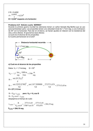 18
2 Θ = 0,4492
0
0,224
2
0,4492
==θ
Θ = 0,2240
respecto a la horizontal.
Problema 4.21 Edición cuarta SERWAY
Durante la primera guerra mundial los alemanes tenian un cañon llamado Big Bertha que se uso
para bombardear paris. Los proyectiles tenian una velocidad inicial de 1,7 km/ seg. a una inclinacion
de 550
con la horizontal. Para dar en el blanco, se hacian ajustes en relacion con la resistencia del
aire y otros efectos. Si ignoramos esos efectos:
a) Cual era el alcance de los proyectiles
b) Cuanto permanecian en el aire?
a) Cual era el alcance de los proyectiles
Datos: V0 = 1,7 km/seg Θ = 550
seg
m
1700
km1
m1000
*
seg
km
1,7V0 ==
( )
g
2
0V2sen
R
θ
=
( ) ( ) m277113,43
9,8
42715711,67
9,8
2890000*110sen
8,9
1700552sen
R
2
====
R = 277,113 km
vuelo0X tVR = pero: V0X = V0 cos Θ
vuelo0 tcosVR θ=
despejamos el tiempo de vuelo
seg284,19
975,079
277113,43
55cos*1700
277113,43
cosV
R
t
0
vuelo ====
θ
tvuelo = 284,19 seg
V0 = 1,7 km/ seg
VX = V0X
R = ?
Distancia horizontal recorrida
550
 