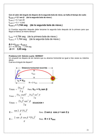 21
Con el calor del ángulo de disparo de la segunda bola de nieve, se halla el tiempo de vuelo
tvuelo 2 = 5,1 sen β (de la segunda bola de nieve.)
tvuelo 2 = 5,1 sen 20
tvuelo 2 = 5,1 * 0,342
tvuelo 2 = 1,744 seg (de la segunda bola de nieve.)
b) Cuantos segundos después debe lanzarse la segunda bola después de la primera para que
llegue al blanco al mismo tiempo?
tvuelo = 4,794 seg (de la primera bola de nieve.)
tvuelo 2 = 1,744 seg (de la segunda bola de nieve.)
Δ t = tvuelo - tvuelo 2
Δ t = 4,794 seg - 1,744 seg
Δ t = 3,05 seg.
Problema 4.23 Edición cuarta SERWAY
Un proyectil se dispara de tal manera que su alcance horizontal es igual a tres veces su máxima
altura.
Cual es el ángulo de disparo?
( )
g2
V
Ymax
2
OY
= Pero: V0Y = V0 sen β
( ) ( )
g2
senV
g2
senV
Ymax
22
0
2
O ββ
==
( )
g2
senV
Ymax
22
0 β
= ECUACION 1
( )
g
2
0V2sen
R
β
= Pero: 2 sen β cos β = sen 2 β
( )
g
2
0V*cossen2
R
ββ
= Pero: R = 3 YMAX
β0
V0
VX = V0X
R = 3 YMAX
Distancia horizontal recorrida
YMAX
 