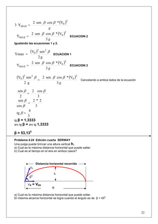 22
( )
g
2
0
MAX
V*cossen2
Y3
ββ
=
( )
g3
V*cossen2
Y
2
0
MAX
ββ
= ECUACION 2
Igualando las ecuaciones 1 y 2.
( )
g2
senV
Ymax
22
0 β
= ECUACION 1
( )
g3
V*cossen2
Y
2
0
MAX
ββ
= ECUACION 2
( ) ( )
g3
V*cossen2
g2
senV 2
0
22
0 βββ
= Cancelando a ambos lados de la ecuación
3
cos2
2
sen ββ
=
3
2*2
cos
sen
=
β
β
3
4
tg =β
tg β = 1,3333
arc tg β = arc tg 1,3333
β = 53,130
Problema 4.24 Edición cuarta SERWAY
Una pulga puede brincar una altura vertical h.
a) Cual es la máxima distancia horizontal que puede saltar.
b) Cual es el tiempo en el aire en ambos casos?
a) Cual es la máxima distancia horizontal que puede soltar.
El máxima alcance horizontal se logra cuando el ángulo es de β = 450
β0
V0
VX = V0X
R
Distancia horizontal recorrida
h
 