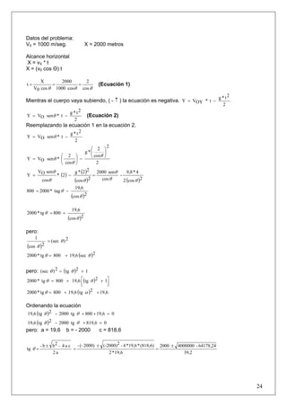24
Datos del problema:
V0 = 1000 m/seg. X = 2000 metros
Alcance horizontal
X = vX * t
X = (v0 cos Θ) t
θθθ cos
2
cos1000
2000
cos0V
X
t === (Ecuación 1)
Mientras el cuerpo vaya subiendo, ( - ↑ ) la ecuación es negativa.
2
2t*g
t*OYVY −=
2
2t*g
t*senOVY −= θ (Ecuación 2)
Reemplazando la ecuación 1 en la ecuación 2.
2
2t*g
t*senOVY −= θ
2
2
cos
2
*g
cos
2
*senOVY
⎟
⎠
⎞
⎜
⎝
⎛
−⎟
⎠
⎞
⎜
⎝
⎛
=
θ
θ
θ
( ) ( )
( ) ( )2cos2
4*9,8
-
cos
sen2000
2cos
22*g
2*
cos
senOV
Y
θθ
θ
θθ
θ
=−=
( )2cos
6,19
tag*2000800
θ
θ −=
( )2cos
6,19
800tg*2000
θ
θ +=
pero:
( )
2)(sec
2cos
1
θ
θ
=
( )2sec19,6800tg*2000 θθ +=
pero: ( ) 12tg2)(sec += θθ
( ) ⎥⎦
⎤
⎢⎣
⎡ ++= 12tg19,6800tg*2000 θθ
( ) 19,62tg19,6800tg*2000 ++= αθ
Ordenando la ecuación
( ) 019,6800tg2000-2tg19,6 =++θθ
( ) 0819,6tg2000-2tg19,6 =+θθ
pero: a = 19,6 b = - 2000 c = 818,6
39,2
64178,24-40000002000
19,6*2
(818,6)*19,6*4-2(-2000)2000)(--
a2
ca4-2bb-
tg
±
=
±
=
±
=θ
 
