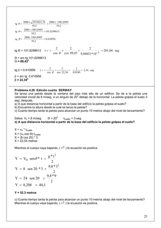 25
39,2
1983,89052000
39,2
3935821,762000
tg
±
=
±
=θ
3101,629861
39,2
1983,89052000
tg =
+
=θ
0,410956
39,2
1983,8905-2000
tg ==β
tg Θ = 101,6298613 seg201,04
10*9,94821
2
89,43cos
2
cos
2
t
3-
=====
θ
Θ = arc tg 101,6298613
Θ = 89,430
tg β = 0,410956 seg.2,16
0,9249
2
22,34cos
2
cos
2
t =====
β
β = arc tg 0,410956
β = 22,340
Problema 4.26 Edición cuarta SERWAY
Se lanza una pelota desde la ventana del piso más alto de un edificio. Se da a la pelota una
velocidad inicial de 8 m/seg. a un ángulo de 200
debajo de la horizontal. La pelota golpea el suelo 3
seg. después.
a) A que distancia horizontal a partir de la base del edificio la pelota golpea el suelo?
b) Encuentre la altura desde la cual se lanzo la pelota?
c) Cuanto tiempo tarda la pelota para alcanzar un punto 10 metros abajo del nivel de lanzamiento?
Datos: V0 = 8 m/seg. Θ = 200
tvuelo = 3 seg.
a) A que distancia horizontal a partir de la base del edificio la pelota golpea el suelo?
X = vX * tvuelo
X = (v0 cos Θ) tvuelo
X = (8 cos 20) * 3
X = 22,55 metros
Mientras el cuerpo vaya bajando, ( +↑ ) la ecuación es positiva.
2
t*g
t*senVY
2
O += θ
2
3*9,8
3*20sen8Y
2
+=
2
9*9,8
20sen24Y +=
44,18,208Y +=
Y = 52,3 metros
c) Cuanto tiempo tarda la pelota para alcanzar un punto 10 metros abajo del nivel de lanzamiento?
Mientras el cuerpo vaya bajando, ( +↑ ) la ecuación es positiva.
 