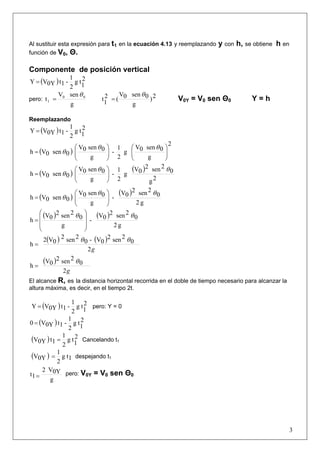 3
Al sustituir esta expresión para t1 en la ecuación 4.13 y reemplazando y con h, se obtiene h en
función de V0, Θ.
Componente de posición vertical
( ) 2
1
tg
2
1
-1t0YVY =
pero:
g
senV
t 00
1
θ
= 2)
g
0sen0V
(2
1
t
θ
= V0Y = V0 sen Θ0 Y = h
Reemplazando
( ) 2
1
tg
2
1
-1t0YVY =
( )
2
g
0sen0V
g
2
1
-
g
0sen0V
0sen0Vh ⎟⎟
⎠
⎞
⎜⎜
⎝
⎛
⎟⎟
⎠
⎞
⎜⎜
⎝
⎛
=
θθ
θ
( )
( )
2g
0
2sen2
0V
g
2
1
-
g
0sen0V
0sen0Vh
θθ
θ ⎟⎟
⎠
⎞
⎜⎜
⎝
⎛
=
( )
( )
g2
0
2sen2
0V
-
g
0sen0V
0sen0Vh
θθ
θ ⎟⎟
⎠
⎞
⎜⎜
⎝
⎛
=
( ) ( )
g2
0
2sen2
0V
-
g
0
2sen2
0V
h
θθ
⎟
⎟
⎠
⎞
⎜
⎜
⎝
⎛
=
( ) ( )
g2
0
2sen2
0V-0
2sen2
0V2
h
θθ
=
( )
g2
0
2sen2
0V
h
θ
=
El alcance R, es la distancia horizontal recorrida en el doble de tiempo necesario para alcanzar la
altura máxima, es decir, en el tiempo 2t.
( ) 2
1
tg
2
1
-1t0YVY = pero: Y = 0
( ) 2
1
tg
2
1
-1t0YV0 =
( ) 2
1
tg
2
1
1t0YV = Cancelando t1
( ) 1tg
2
1
0YV = despejando t1
g
0YV2
1t = pero: V0Y = V0 sen Θ0
 