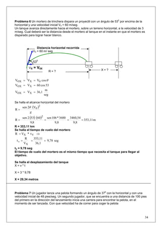 34
Problema 6 Un mortero de trinchera dispara un proyectil con un ángulo de 530
por encima de la
horizontal y una velocidad inicial V0 = 60 m/seg.
Un tanque avanza directamente hacia el mortero, sobre un terreno horizontal, a la velocidad de 3
m/seg. Cual deberá ser la distancia desde el mortero al tanque en el instante en que el mortero es
disparado para lograr hacer blanco.
θcosVVV 0XOX ==
53cos60VV XOX ==
seg
m
36,1VV XOX ==
Se halla el alcance horizontal del mortero
( )
g
2
0V2sen
R
θ
=
( ) ( ) m353,11
9,8
3460,54
9,8
3600*106sen
8,9
60532sen
R
2
====
R = 353,11 km
Se halla el tiempo de vuelo del mortero
t*VR VX ⇒=
seg9,78
36,1
353,11
V
R
t
X
v ===
tv = 9,78 seg
El tiempo de vuelo del mortero es el mismo tiempo que necesita el tanque para llegar al
objetivo.
Se halla el desplazamiento del tanque
X = v * t
X = 3 * 9,78
X = 29,34 metros
Problema 7 Un jugador lanza una pelota formando un ángulo de 370
con la horizontal y con una
velocidad inicial de 48 pies/seg. Un segundo jugador, que se encuentra a una distancia de 100 pies
del primero en la dirección del lanzamiento inicia una carrera para encontrar la pelota, en el
momento de ser lanzada. Con que velocidad ha de correr para coger la pelota
530
X = ?
V0 = 60 m/ seg
VX = V0X
R = ?
Distancia horizontal recorrida
 
