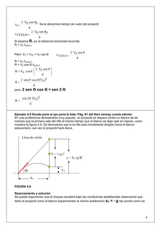 4
g
0sen0V2
1t
θ
= Se le denomina tiempo de vuelo del proyectil
g
0sen0V2
VUELOt
θ
=
El alcance R, es la distancia horizontal recorrida
R = VX tVUELO
Pero: VX = V0X = V0 cos Θ
g
senV2
t 0
VUELO
θ
=
R = VX tVUELO
R = V0 cos Θ tVUELO
⎟⎟
⎠
⎞
⎜⎜
⎝
⎛
=
g
senV2
cosVR 0
0
θ
θ
( )
g
2
0Vcossen2
R
θθ
=
pero: 2 sen Θ cos Θ = sen 2 Θ
( )
g
2
0V2sen
R
θ
=
Ejemplo 4.5 Donde pone el ojo pone la bala. Pág. 81 del libro serway cuarta edición
En una conferencia demostrativa muy popular, un proyectil se dispara contra un blanco de tal
manera que el primero sale del rifle al mismo tiempo que el blanco se deja caer en reposo, como
muestra la figura 4.9. Se demostrara que si el rifle esta inicialmente dirigido hacia el blanco
estacionario, aun así el proyectil hará diana.
FIGURA 4.9
Razonamiento y solución
Se puede argumentar que el choque resultara bajo las condiciones establecidas observando que
tanto el proyectil como el blanco experimentan la misma aceleración aY = - g tan pronto como se
XT
Θ YT
Y = ½ g t2
y = XT tg Θ
Línea de visión
 
