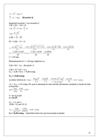 41
t*OYV25t12 =+
OYV5t
t
12
=+ (Ecuación 2)
Igualando ecuación 1 con ecuación 2
3,36 +10t = 12/t + 5t
5t-
t
12
10t-5t
t
12
3,36 =+=
t
25t-12
3,36 =
3,36t = 12 - 5t2
5t2
+ 3,36t - 12 = 0
10
251,283,36-
10
24011,283,36-
5*2
(-12)*5*4-23,363,36-
a2
ca4-2bb-
t
±
=
+±
=
±
=
±
=
10
12,4918
10
15,853,36-
t
10
15,853,36-
t =
+
=⇒
±
=
t = 1,25 seg.
Reemplazando el t = 1,25 seg. hallamos VOY
3,36 +10t = VOY (Ecuación 1)
3,36 + 10 *1,25 = VOY
VOY = 3,36 +12,5 = 15,86 m/seg
VOY = 15,86 m/seg
La altura máxima es:
( ) ( ) metros12,57
20
251,539
2segm10*2
2seg2m251,539
g2
215,86
g2
2
OYV
Ymax =====
VX = VOX = 4,5 m/seg. Por que la velocidad en este sentido permanece constante a través de todo
el recorrido.
3,524
4,5
15,86
OXV
OYV
tg ===θ
θ = arc tg 3,524
θ = 74,150
VOY = VO sen θ
15,86 = VO sen 74,15
segm16,48
0,96198
15,86
74,15sen
15,86
oV ===
VO = 16,48 m/seg (Velocidad inicial con que fue lanzada la pelota)
 