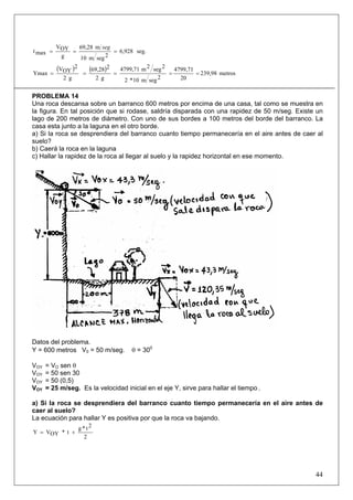 44
seg.6,928
2segm10
m69,28
g
OYV
maxt ===
seg
( ) ( ) metros239,98
20
4799,71
2segm10*2
2seg2m4799,71
g2
269,28
g2
2
OYV
Ymax =====
PROBLEMA 14
Una roca descansa sobre un barranco 600 metros por encima de una casa, tal como se muestra en
la figura. En tal posición que si rodase, saldría disparada con una rapidez de 50 m/seg. Existe un
lago de 200 metros de diámetro. Con uno de sus bordes a 100 metros del borde del barranco. La
casa esta junto a la laguna en el otro borde.
a) Si la roca se desprendiera del barranco cuanto tiempo permanecería en el aire antes de caer al
suelo?
b) Caerá la roca en la laguna
c) Hallar la rapidez de la roca al llegar al suelo y la rapidez horizontal en ese momento.
Datos del problema.
Y = 600 metros V0 = 50 m/seg. θ = 300
VOY = VO sen θ
VOY = 50 sen 30
VOY = 50 (0,5)
VOY = 25 m/seg. Es la velocidad inicial en el eje Y, sirve para hallar el tiempo .
a) Si la roca se desprendiera del barranco cuanto tiempo permanecería en el aire antes de
caer al suelo?
La ecuación para hallar Y es positiva por que la roca va bajando.
2
2t*g
t*OYVY +=
 