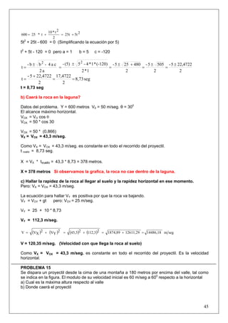 45
25t25t
2
2t*10
t*25600 +=+=
5t2
+ 25t - 600 = 0 (Simplificando la ecuación por 5)
t2
+ 5t - 120 = 0 pero a = 1 b = 5 c = -120
2
22,47225-
2
5055-
2
480255-
1*2
(-120)*1*4-5(5)-
a2
ca4-bb-
t
22
±
=
±
=
+±
=
±
=
±
=
seg8,73
2
17,4722
2
22,47225-
t ==
+
=
t = 8,73 seg
b) Caerá la roca en la laguna?
Datos del problema. Y = 600 metros V0 = 50 m/seg. θ = 300
El alcance máximo horizontal.
VOX = VO cos θ
VOX = 50 * cos 30
VOX = 50 * (0,866)
VX = VOX = 43,3 m/seg.
Como VX = VOX = 43,3 m/seg. es constante en todo el recorrido del proyectil.
t vuelo = 8,73 seg.
X = VX * tvuelo = 43,3 * 8,73 = 378 metros.
X = 378 metros Si observamos la grafica, la roca no cae dentro de la laguna.
c) Hallar la rapidez de la roca al llegar al suelo y la rapidez horizontal en ese momento.
Pero: VX = VOX = 43,3 m/seg.
La ecuación para hallar VY es positiva por que la roca va bajando.
VY = VOY + gt pero: VOY = 25 m/seg.
VY = 25 + 10 * 8,73
VY = 112,3 m/seg.
( ) ( ) ( ) ( ) segm14486,1812611,291874,892112,3243,32
YV2
XVV =+=+=+=
V = 120,35 m/seg. (Velocidad con que llega la roca al suelo)
Como VX = VOX = 43,3 m/seg. es constante en todo el recorrido del proyectil. Es la velocidad
horizontal.
PROBLEMA 15
Se dispara un proyectil desde la cima de una montaña a 180 metros por encima del valle, tal como
se indica en la figura. El modulo de su velocidad inicial es 60 m/seg a 600
respecto a la horizontal
a) Cual es la máxima altura respecto al valle
b) Donde caerá el proyectil
 