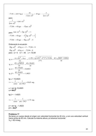 49
( ) ( )2cos
5
-tg45
2cos2
10
-tag*(45)77,94-
α
α
α
α ==
pero:
( )
2)(sec
2cos
1
α
α
=
( )2sec5-tg4577,94- αα=
pero: ( ) 12tg2)(sec += αα
( ) ⎥⎦
⎤
⎢⎣
⎡ += 12tg5-tg4577,94- αα
( ) 5-2tg5-tg4577,94- αα=
Ordenando la ecuación
( ) 077,94-5tg45-2tg5 =+αα
( ) 072,94-tg45-2tg5 =αα
pero: a = 5 b = - 45 c = -72,94
10
1458,8202545
5*2
(-72,94)*5*4-2(-45)45)(--
a2
ca4-2bb-
tg
+±
=
±
=
±
=α
10
59,02345
10
3483,845
tg
±
=
±
=α
10,4023
10
59,02345
tg =
+
=α
1,4023-
10
59,023-45
tg ==β
tg α = 10,4023
seg.10,43
84,5cos
1
cos
1
t ====
α
α = arc tg 10,4023
α = 84,50
tg β = - 1,4023
seg.1,72
54,5-cos
1
cos
1
t ====
α
β = arc tg - 1,4023
β = - 54,50
Problema 17
Se lanza un cuerpo desde el origen con velocidad horizontal de 40 m/s, y con una velocidad vertical
hacia arriba de 60 m/s. Calcular la máxima altura y el alcance horizontal.
V0y = 60 m/seg.
 