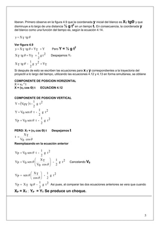 5
liberan. Primero observe en la figura 4.9 que la coordenada y inicial del blanco es XT tgΘ y que
disminuye a lo largo de una distancia ½ g t2
en un tiempo t. En consecuencia, la coordenada y
del blanco como una función del tiempo es, según la ecuación 4.14.
θtgTXy =
Ver figura 4.9
YTYtgTXy +== θ Pero Y = ½ g t2
2tg
2
1
TYtgTX +=θ Despejamos YT
TY2yg
2
1
-tgTX =θ
Si después de esto se escriben las ecuaciones para x y y correspondientes a la trayectoria del
proyectil a lo largo del tiempo, utilizando las ecuaciones 4.12 y 4.13 en forma simultanea, se obtiene
COMPONENTE DE POSICION HORIZONTAL
X = vX * t
X = (v0 cos Θ) t ECUACION 4.12
COMPONENTE DE POSICION VERTICAL
( ) 2tg
2
1
-t0YVY =
2tg
2
1
-tsen0VY θ=
2tg
2
1
-tsen0VPY θ=
PERO: XT = (v0 cos Θ) t Despejamos t
θcos0V
TX
t =
Reemplazando en la ecuación anterior
2tg
2
1
-tsen0VPY θ=
2tg
2
1
-
cos0V
TX
sen0VPY ⎟⎟
⎠
⎞
⎜⎜
⎝
⎛
=
θ
θ Cancelando V0
2tg
2
1
-
cos
TX
senPY ⎟
⎠
⎞
⎜
⎝
⎛
=
θ
θ
2tg
2
1
-tgTXPY θ= Asi pues, al comparar las dos ecuaciones anteriores se vera que cuando
XP = XT ; YP = YT Se produce un choque.
 