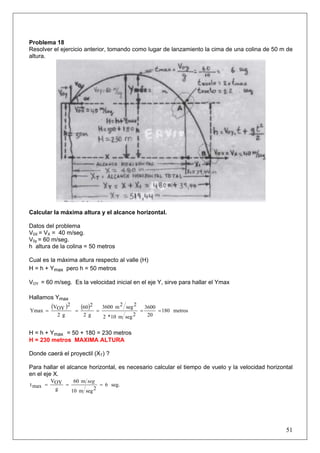 51
Problema 18
Resolver el ejercicio anterior, tomando como lugar de lanzamiento la cima de una colina de 50 m de
altura.
Calcular la máxima altura y el alcance horizontal.
Datos del problema
V0X = VX = 40 m/seg.
V0y = 60 m/seg.
h altura de la colina = 50 metros
Cual es la máxima altura respecto al valle (H)
H = h + Ymax pero h = 50 metros
VOY = 60 m/seg. Es la velocidad inicial en el eje Y, sirve para hallar el Ymax
Hallamos Ymax
( ) ( ) metros180
20
3600
2segm10*2
2seg2m3600
g2
260
g2
2
OYV
Ymax =====
H = h + Ymax = 50 + 180 = 230 metros
H = 230 metros MAXIMA ALTURA
Donde caerá el proyectil (XT) ?
Para hallar el alcance horizontal, es necesario calcular el tiempo de vuelo y la velocidad horizontal
en el eje X.
seg.6
2segm10
m60
g
OYV
maxt ===
seg
 