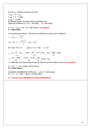52
Con el tmax hallamos el tiempo de vuelo
t vuelo = 2 * tmax
t vuelo = 2 * 6 seg.
t vuelo = 12 seg.
El alcance máximo horizontal del tiro parabólico (X)
Datos del problema V0X = VX = 40 m/seg. V0y = 60 m/seg.
.
X = VX * tvuelo = 40 * 12 = 480 metros. (ver grafica)
X = 480 metros.
La ecuación para hallar h = 50 metros es positiva por que la roca va bajando.
2
2t*g
t*OYVh +=
25tt60
2
2t*10
t*6050 +=+=
5t2
+ 60 t - 50 = 0 pero a = 5 b = 60 c = - 50
10
1000360060-
5*2
(-50)*5*4-60(60)-
a2
ca4-bb-
t
22
+±
=
±
=
±
=
seg.0,986
10
9,86
10
61,8251,96-
10
460060-
t ==
+
=
+
=
t = 0,986 seg. Es el tiempo que transcurre desde el punto A hasta el punto B. (ver grafica)
X1 = VX * t = 40 * 0,986 = 39,44 metros.
X1 = 39,44 metros.
ALCANCE HORIZONTAL TOTAL (XT ) pero: X = 480 metros.
XT = X + X1 = 480 + 39,44 = 519,44 metros
XT = 519,44 metros MAXIMO ALCANCE HORIZONTAL
 