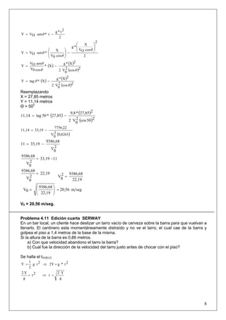 8
2
2t*g
t*senOVY −= θ
2
2
cosOV
X
*g
cos0V
X
*senOVY
⎟
⎟
⎠
⎞
⎜
⎜
⎝
⎛
−⎟
⎟
⎠
⎞
⎜
⎜
⎝
⎛
=
θ
θ
θ
( ) ( )
( )2cos2
0V2
2X*g
X*
cos0V
senOV
Y
θθ
θ
−=
( ) ( )
( )2cos2
0V2
2X*g
X*tagY
θ
θ −=
Reemplazando
X = 27,85 metros
Y = 11,14 metros
Θ = 500
( ) ( )
( )250cos2
0
V2
227,85*9,8
27,85*50tag11,14 −=
( )8263,02
0
V
7756,22
33,1911,14 −=
2
0
V
9386,68
33,1911 −=
11-33,19
2
0
V
9386,68
=
22,19
2
0
V
9386,68
=
22,19
9386,682
0
V =
segm20,56
22,19
9386,68
0V =⎟⎟
⎠
⎞
⎜⎜
⎝
⎛
=
V0 = 20,56 m/seg.
Problema 4.11 Edición cuarta SERWAY
En un bar local, un cliente hace deslizar un tarro vacío de cerveza sobre la barra para que vuelvan a
llenarlo. El cantinero esta momentáneamente distraído y no ve el tarro, el cual cae de la barra y
golpea el piso a 1,4 metros de la base de la misma.
Si la altura de la barra es 0,86 metros.
a) Con que velocidad abandono el tarro la barra?
b) Cual fue la dirección de la velocidad del tarro justo antes de chocar con el piso?
Se halla el tVUELO
2t*g2Y2tg
2
1
Y =⇒=
g
Y2
t2t
g
Y2
=⇒=
 