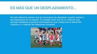 ES MÁS QUE UN DESPLAZAMIENTO...
No solo debemos pensar que el movimiento es desplazar nuestro cuerpo o
sus segmentos en el espacio. Es posible creer que es un vehículo que
permite establecer procesos intersubjetivos que coadyuvan al desarrollo
cognitivo y a mejorar las relaciones humanas.
 