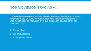 NOS MOVEMOS GRACIAS A…
Los seres humanos recibimos estímulos del medio ambiente (tacto, presión,
temperatura, etc.), y como respuesta, el sistema nervioso central genera
unos mecanismos de respuesta en el que intervienen algunas partes del
organismo como:
1. El esqueleto
2. Las articulaciones
3. El sistema muscular
 
