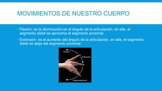 MOVIMIENTOS DE NUESTRO CUERPO
 Flexión: es la disminución en el ángulo de la articulación, en ella, el
segmento distal se aproxima al segmento proximal.
 Extensión: es el aumento del ángulo de la articulación, en ella, el segmento
distal se aleja del segmento proximal.
 