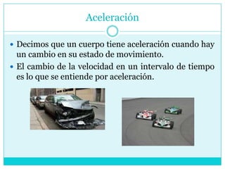 AceleraciónDecimos que un cuerpo tiene aceleración cuando hay un cambio en su estado de movimiento.El cambio de la velocidad en un intervalo de tiempo es lo que se entiende por aceleración.
