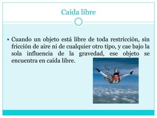 Caída libreCuando un objeto está libre de toda restricción, sin fricción de aire ni de cualquier otro tipo, y cae bajo la sola influencia de la gravedad, ese objeto se encuentra en caída libre.