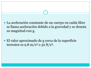 La aceleración constante de un cuerpo en caída libre se llama aceleración debido a la gravedad y se denota su magnitud con g.El valor aproximado de g cerca de la superficie terrestre es 9.8 m/s² o 32 ft/s².