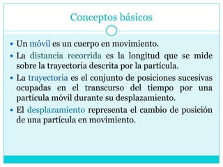 Conceptos básicosUn móvil es un cuerpo en movimiento.La distancia recorrida es la longitud que se mide sobre la trayectoria descrita por la partícula.La trayectoria es el conjunto de posiciones sucesivas ocupadas en el transcurso del tiempo por una partícula móvil durante su desplazamiento.El desplazamiento representa el cambio de posición de una partícula en movimiento. 