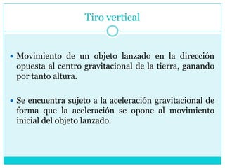 Tiro verticalMovimiento de un objeto lanzado en la dirección opuesta al centro gravitacional de la tierra, ganando por tanto altura. Se encuentra sujeto a la aceleración gravitacional de forma que la aceleración se opone al movimiento inicial del objeto lanzado.