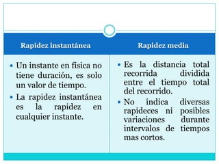 Rapidez instantáneaRapidez mediaUn instante en física no tiene duración, es solo un valor de tiempo.La rapidez instantánea es la rapidez en cualquier instante.Es la distancia total recorrida dividida entre el tiempo total del recorrido.No indica diversas rapideces ni posibles variaciones durante intervalos de tiempos mas cortos.