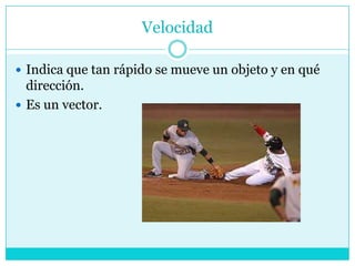 VelocidadIndica que tan rápido se mueve un objeto y en qué dirección.Es un vector.