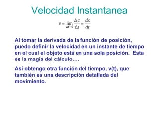 Velocidad Instantanea
Al tomar la derivada de la función de posición,
puedo definir la velocidad en un instante de tiempo
en el cual el objeto está en una sola posición. Esta
es la magia del cálculo….
Así obtengo otra función del tiempo, v(t), que
también es una descripción detallada del
movimiento.
 