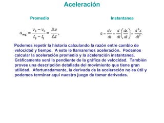 Aceleración
Promedio Instantanea
Podemos repetir la historia calculando la razón entre cambio de
velocidad y tiempo. A esto le llamaremos aceleración. Podemos
calcular la aceleración promedio y la aceleración instantanea.
Gráficamente será la pendiente de la gráfica de velocidad. También
provee una descripción detallada del movimiento que tiene gran
utilidad. Afortunadamente, la derivada de la aceleración no es útil y
podemos terminar aquí nuestro juego de tomar derivadas.
 