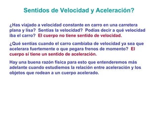 Sentidos de Velocidad y Aceleración?
¿Has viajado a velocidad constante en carro en una carretera
plana y lisa? Sentías la velocidad? Podías decir a qué velocidad
iba el carro? El cuerpo no tiene sentido de velocidad.
¿Qué sentías cuando el carro cambiaba de velocidad ya sea que
acelerara fuertemente o que pegara frenos de momento? El
cuerpo sí tiene un sentido de aceleración.
Hay una buena razón física para esto que entenderemos más
adelante cuando estudiemos la relación entre aceleración y los
objetos que rodean a un cuerpo acelerado.
 