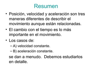 Resumen
• Posición, velocidad y aceleración son tres
maneras diferentes de describir el
movimiento aunque están relacionadas.
• El cambio con el tiempo es lo más
importante en el movimiento.
• Los casos de:
– A) velocidad constante.
– B) aceleración constante.
se dan a menudo. Debemos estudiarlos
en detalle.
 