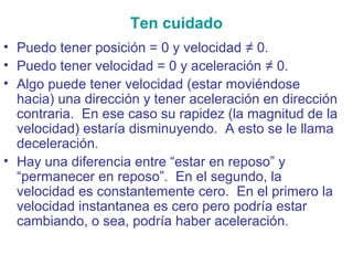 Ten cuidado
• Puedo tener posición = 0 y velocidad ≠ 0.
• Puedo tener velocidad = 0 y aceleración ≠ 0.
• Algo puede tener velocidad (estar moviéndose
hacia) una dirección y tener aceleración en dirección
contraria. En ese caso su rapidez (la magnitud de la
velocidad) estaría disminuyendo. A esto se le llama
deceleración.
• Hay una diferencia entre “estar en reposo” y
“permanecer en reposo”. En el segundo, la
velocidad es constantemente cero. En el primero la
velocidad instantanea es cero pero podría estar
cambiando, o sea, podría haber aceleración.
 