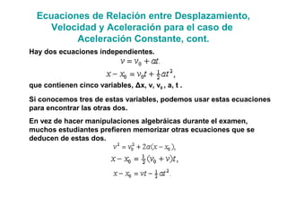 Ecuaciones de Relación entre Desplazamiento,
Velocidad y Aceleración para el caso de
Aceleración Constante, cont.
Hay dos ecuaciones independientes.
que contienen cinco variables, Δx, v, v0 , a, t .
Si conocemos tres de estas variables, podemos usar estas ecuaciones
para encontrar las otras dos.
En vez de hacer manipulaciones algebráicas durante el examen,
muchos estudiantes prefieren memorizar otras ecuaciones que se
deducen de estas dos.
 