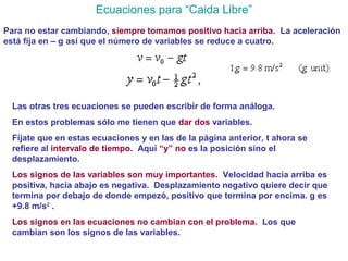 Ecuaciones para “Caida Libre”
Para no estar cambiando, siempre tomamos positivo hacia arriba. La aceleración
está fija en – g así que el número de variables se reduce a cuatro.
Las otras tres ecuaciones se pueden escribir de forma análoga.
En estos problemas sólo me tienen que dar dos variables.
Fíjate que en estas ecuaciones y en las de la página anterior, t ahora se
refiere al intervalo de tiempo. Aquí “y” no es la posición sino el
desplazamiento.
Los signos de las variables son muy importantes. Velocidad hacia arriba es
positiva, hacia abajo es negativa. Desplazamiento negativo quiere decir que
termina por debajo de donde empezó, positivo que termina por encima. g es
+9.8 m/s2
.
Los signos en las ecuaciones no cambian con el problema. Los que
cambian son los signos de las variables.
 