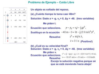 Un objeto es soltado del reposo.
(a) ¿Cuánto tiempo le toma caer 48m?
Solución: Dado a = -g, v0 = 0, Δy = -48. (tres variables)
Me piden t.
Ecuación que selecciono.
Sustituyo en la ecuación
Resuelvo
(Positivo!)
(b) ¿Cuál es su velocidad final?
Solución: Dado a = -g, v0 = 0, Δy = -48. (tres variables)
Me piden v.
Ecuación que selecciono.
Resuelvo
Escojo la solución negativa porque sé
que se está moviendo hacia abajo!
Problema de Ejemplo – Caida Libre
 