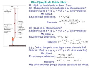 Un objeto es tirado hacia arriba a 12 m/s.
(a) ¿Cuánto tiempo le toma llegar a su altura máxima?
Solución: Dado a = -g, v0 = +12, v = 0. (tres variables)
Me piden t.
Ecuación que selecciono.
Resuelvo
(b) ¿Cuál es su altura máxima?
Solución: Dado a = -g, v0 = +12, v = 0. (tres variables)
Me piden y.
Ecuación que selecciono. V 2
= V0
2
– 2 g y
Resuelvo
(c) ¿ Cuánto tiempo le toma llegar a una altura de 5m?
Solución: Dado a = -g, v0 = +12, y = +5. (tres variables)
Me piden t.
Ecuación que selecciono.
Resuelvo
Hay dos soluciones porque alcanza esa altura dos veces.
Otro Ejemplo de Caida Libre
 