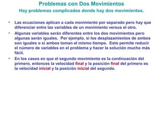 Problemas con Dos Movimientos
• Las ecuaciones aplican a cada movimiento por separado pero hay que
diferenciar entre las variables de un movimiento versus el otro.
• Algunas variables serán diferentes entre los dos movimientos pero
algunas serán iguales. Por ejemplo, si los desplazamientos de ambos
son iguales o si ambos toman el mismo tiempo. Esto permite reducir
el número de variables en el problema y hacer la solución mucho más
fácil.
• En los casos en que el segundo movimiento es la continuación del
primero, entonces la velocidad final y la posición final del primero es
la velocidad inicial y la posición inicial del segundo.
Hay problemas complicados donde hay dos movimientos.
 
